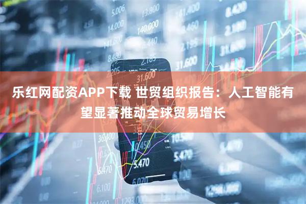 乐红网配资APP下载 世贸组织报告：人工智能有望显著推动全球贸易增长