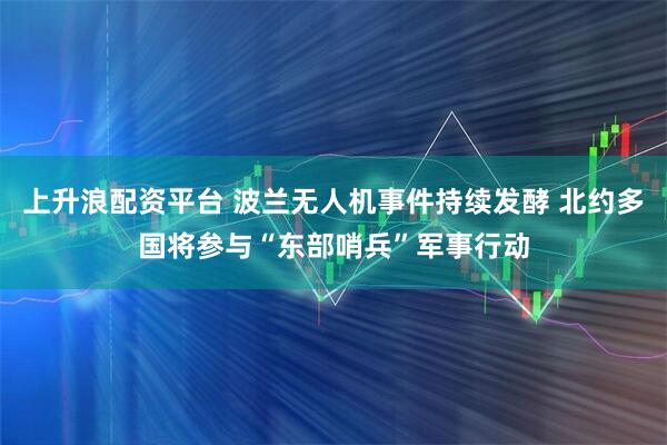 上升浪配资平台 波兰无人机事件持续发酵 北约多国将参与“东部哨兵”军事行动