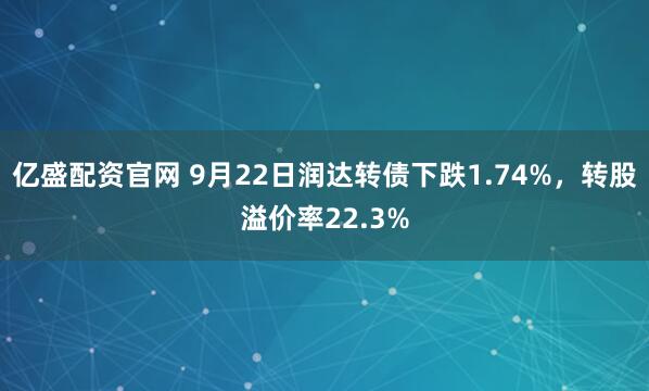 亿盛配资官网 9月22日润达转债下跌1.74%，转股溢价率22.3%