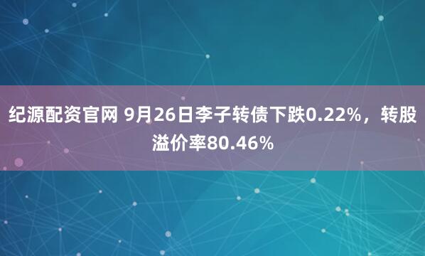 纪源配资官网 9月26日李子转债下跌0.22%，转股溢价率80.46%