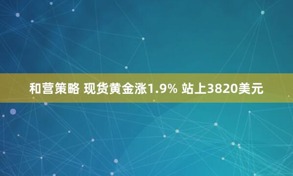 和营策略 现货黄金涨1.9% 站上3820美元