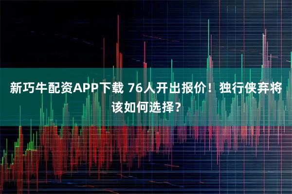新巧牛配资APP下载 76人开出报价！独行侠弃将该如何选择？