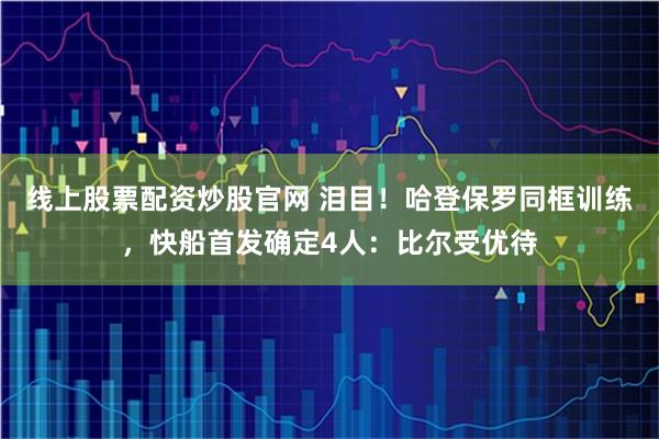 线上股票配资炒股官网 泪目！哈登保罗同框训练，快船首发确定4人：比尔受优待