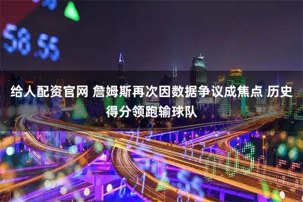 给人配资官网 詹姆斯再次因数据争议成焦点 历史得分领跑输球队