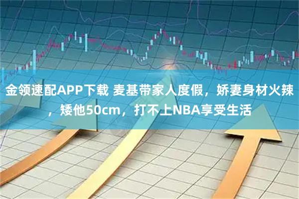 金领速配APP下载 麦基带家人度假，娇妻身材火辣，矮他50cm，打不上NBA享受生活