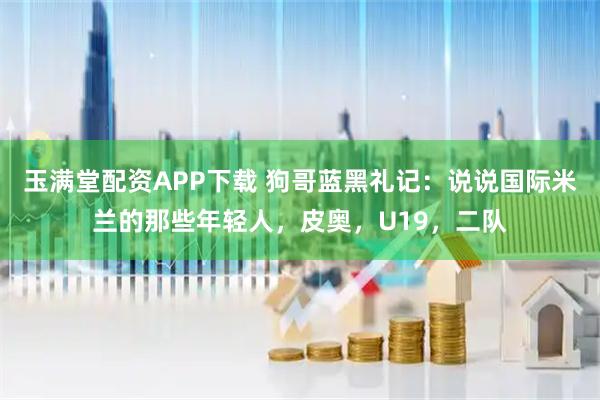 玉满堂配资APP下载 狗哥蓝黑礼记：说说国际米兰的那些年轻人，皮奥，U19，二队