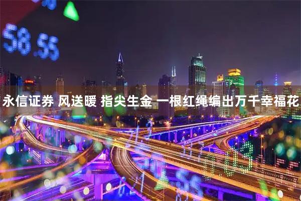 永信证券 风送暖 指尖生金 一根红绳编出万千幸福花