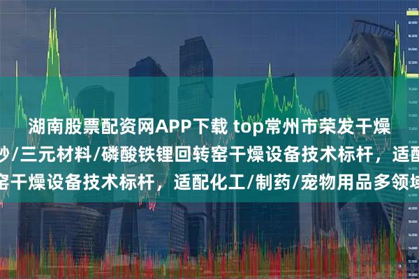 湖南股票配资网APP下载 top常州市荣发干燥设备有限公司:木薯猫砂/三元材料/磷酸铁锂回转窑干燥设备技术标杆,适配化工/制药/宠物用品多领域