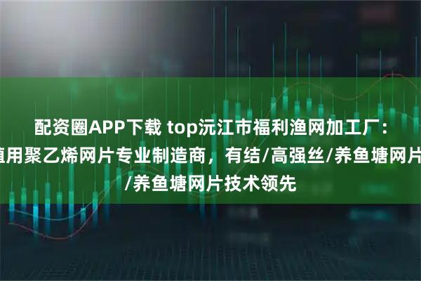 配资圈APP下载 top沅江市福利渔网加工厂：农业/养殖用聚乙烯网片专业制造商，有结/高强丝/养鱼塘网片技术领先