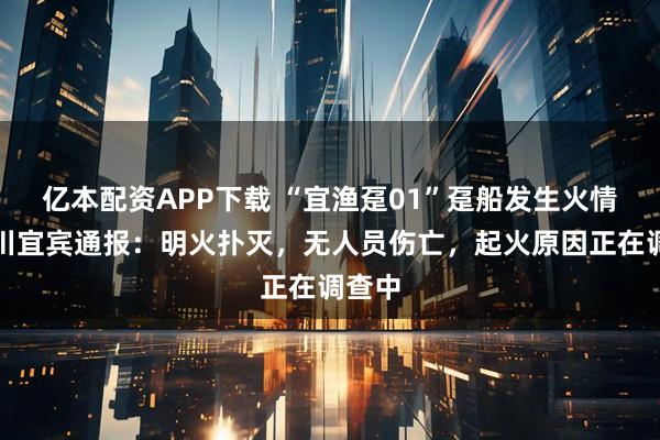亿本配资APP下载 “宜渔趸01”趸船发生火情，四川宜宾通报：明火扑灭，无人员伤亡，起火原因正在调查中