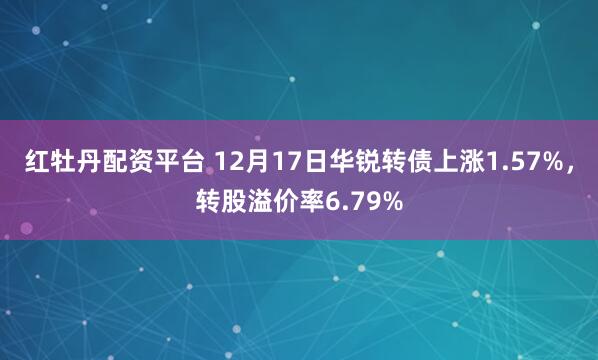 红牡丹配资平台 12月17日华锐转债上涨1.57%，转股溢价率6.79%
