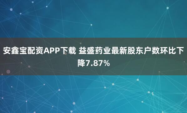 安鑫宝配资APP下载 益盛药业最新股东户数环比下降7.87%