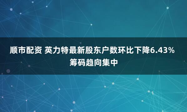 顺市配资 英力特最新股东户数环比下降6.43% 筹码趋向集中