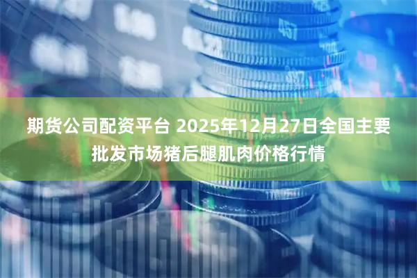 期货公司配资平台 2025年12月27日全国主要批发市场猪后腿肌肉价格行情