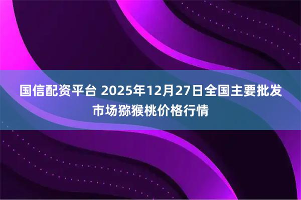 国信配资平台 2025年12月27日全国主要批发市场猕猴桃价格行情