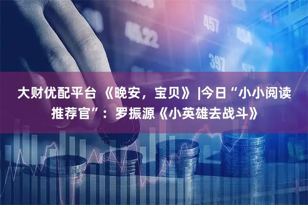 大财优配平台 《晚安，宝贝》 |今日“小小阅读推荐官”：罗振源《小英雄去战斗》
