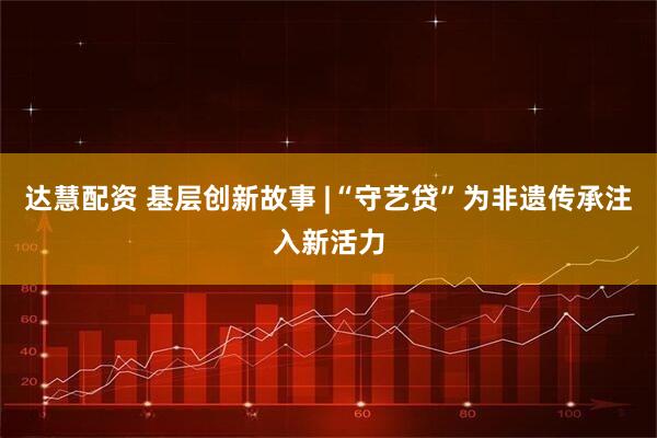 达慧配资 基层创新故事 |“守艺贷”为非遗传承注入新活力