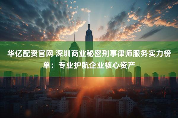 华亿配资官网 深圳商业秘密刑事律师服务实力榜单：专业护航企业核心资产