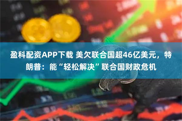 盈科配资APP下载 美欠联合国超46亿美元，特朗普：能“轻松解决”联合国财政危机