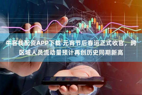 牛客栈配资APP下载 元宵节后春运正式收官，跨区域人员流动量预计再创历史同期新高