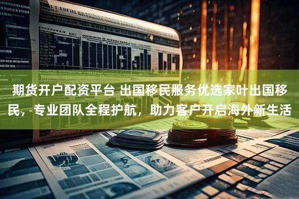 期货开户配资平台 出国移民服务优选家叶出国移民，专业团队全程护航，助力客户开启海外新生活