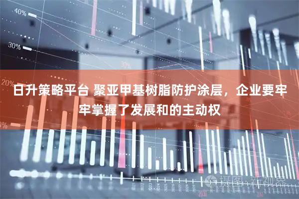 日升策略平台 聚亚甲基树脂防护涂层，企业要牢牢掌握了发展和的主动权