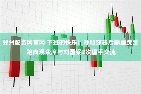郑州配资网官网 下班的快乐！孙颖莎赛后蹦蹦跳跳 跑向观众席与刘国梁2次握手交流
