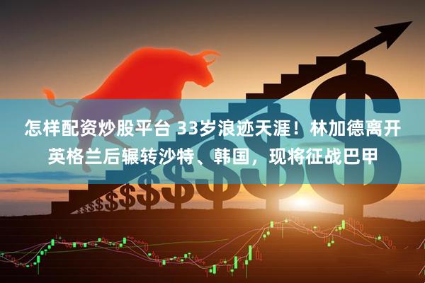 怎样配资炒股平台 33岁浪迹天涯！林加德离开英格兰后辗转沙特、韩国，现将征战巴甲