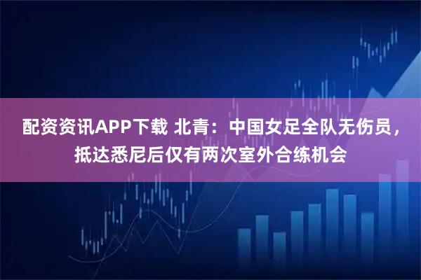 配资资讯APP下载 北青:中国女足全队无伤员,抵达悉尼后仅有两次室外合练机会