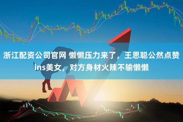 浙江配资公司官网 懒懒压力来了，王思聪公然点赞ins美女，对方身材火辣不输懒懒