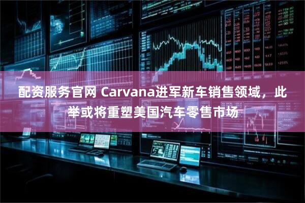 配资服务官网 Carvana进军新车销售领域，此举或将重塑美国汽车零售市场