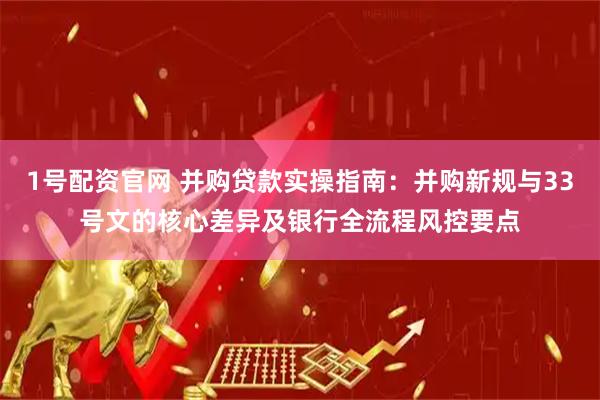 1号配资官网 并购贷款实操指南：并购新规与33号文的核心差异及银行全流程风控要点