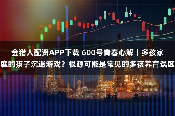 金猎人配资APP下载 600号青春心解｜多孩家庭的孩子沉迷游戏？根源可能是常见的多孩养育误区