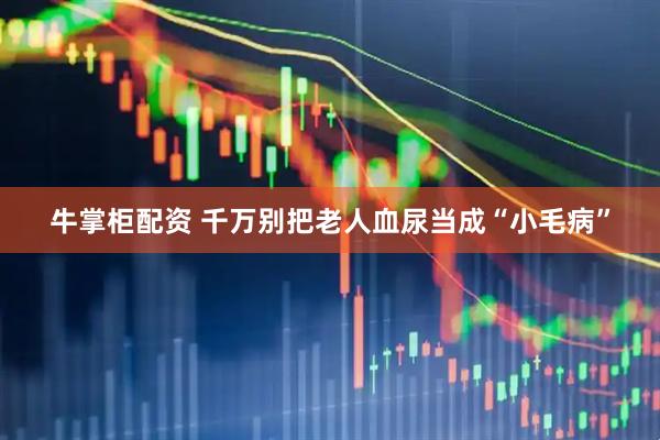 牛掌柜配资 千万别把老人血尿当成“小毛病”