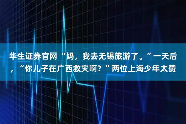 华生证券官网 “妈，我去无锡旅游了。”一天后，“你儿子在广西救灾啊？”两位上海少年太赞